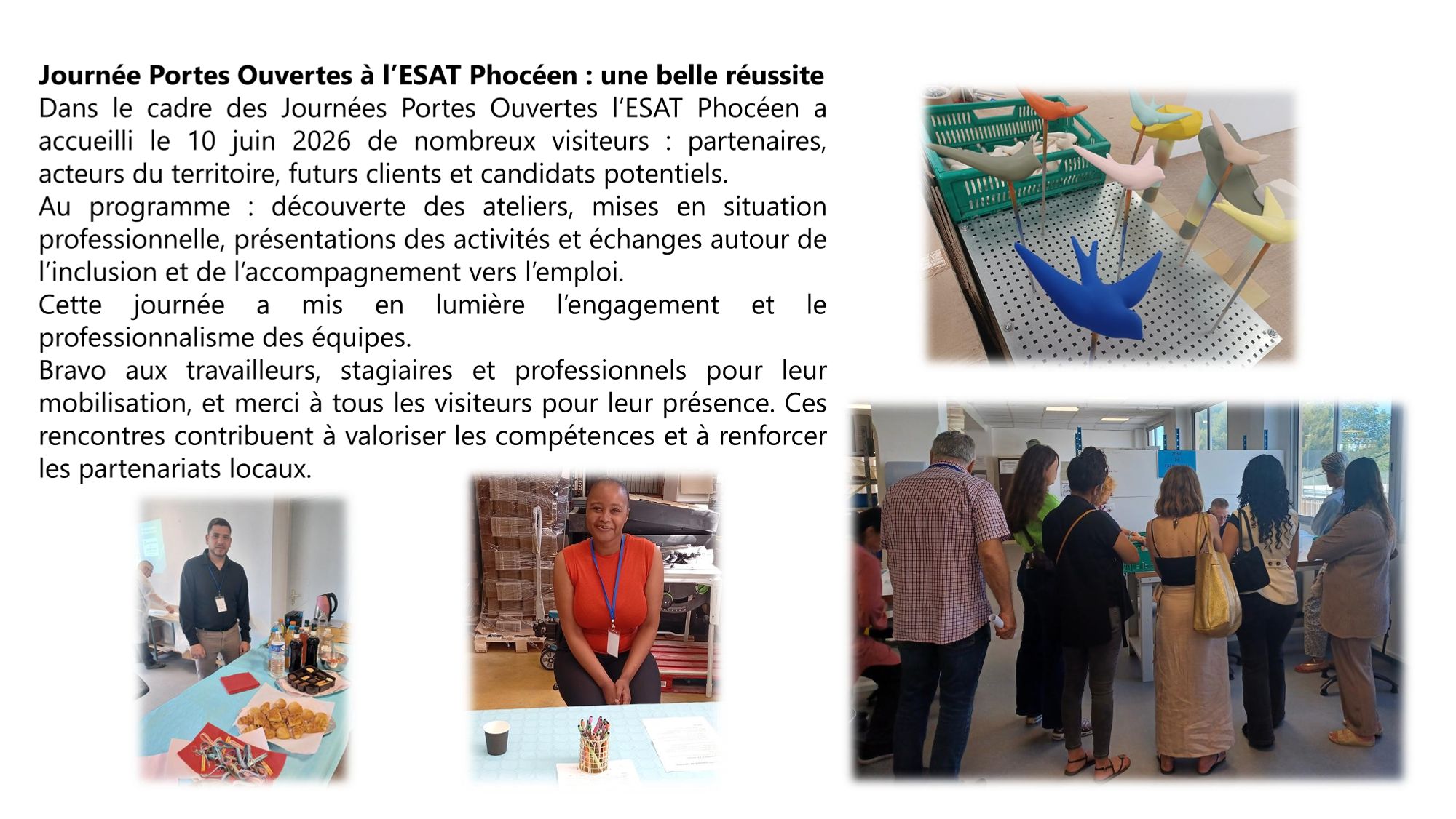 Dans
le cadre des Journées Portes Ouvertes l’ESAT Phocéen a
accueilli le 10 juin 2026 de nombreux visiteurs partenaires,
acteurs du territoire, futurs clients et candidats potentiels
Au
programme découverte des ateliers, mises en situation
professionnelle, présentations des activités et échanges autour de
l’inclusion et de l’accompagnement vers l’emploi
Cette
journée a mis en lumière l’engagement et le
professionnalisme des équipes
Bravo
aux travailleurs, stagiaires et professionnels pour leur
mobilisation, et merci à tous les visiteurs pour leur présence Ces
rencontres contribuent à valoriser les compétences et à renforcer
les partenariats locaux